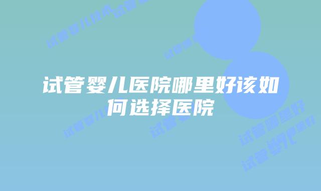 试管婴儿医院哪里好该如何选择医院