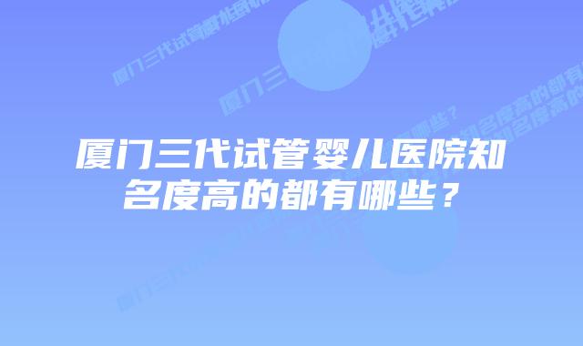 厦门三代试管婴儿医院知名度高的都有哪些?