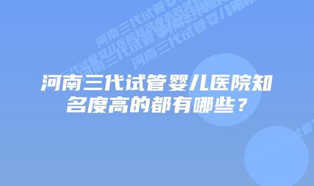 河南三代试管婴儿医院知名度高的都有哪些？