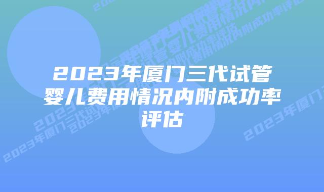 2023年厦门三代试管婴儿费用情况内附成功率评估