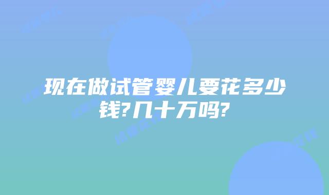 现在做试管婴儿要花多少钱?几十万吗?