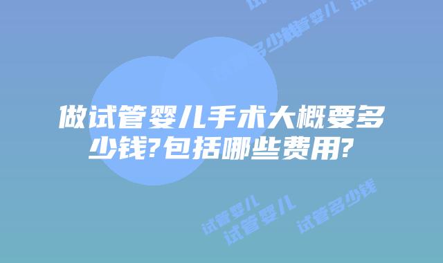 做试管婴儿手术大概要多少钱?包括哪些费用?