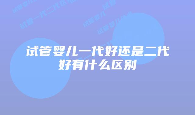 试管婴儿一代好还是二代好有什么区别