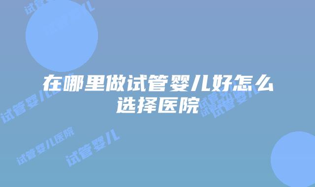 在哪里做试管婴儿好怎么选择医院