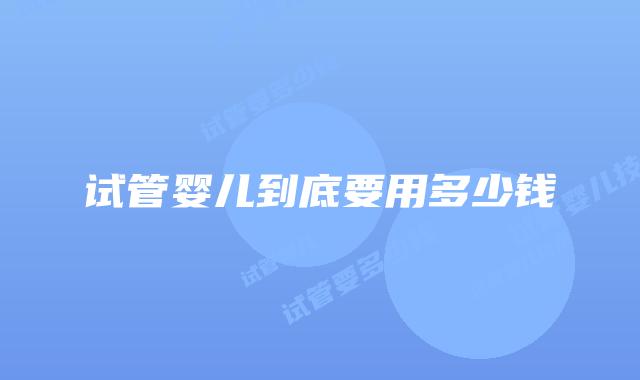 试管婴儿到底要用多少钱