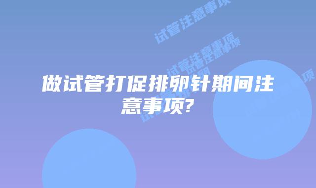 做试管打促排卵针期间注意事项?