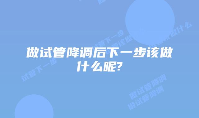 做试管降调后下一步该做什么呢?