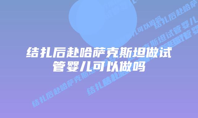 结扎后赴哈萨克斯坦做试管婴儿可以做吗