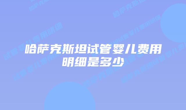 哈萨克斯坦试管婴儿费用明细是多少