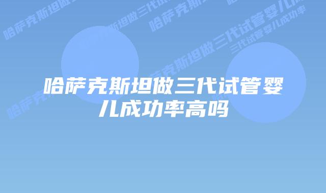 哈萨克斯坦做三代试管婴儿成功率高吗