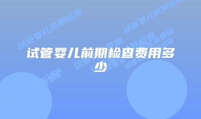 试管婴儿前期检查费用多少