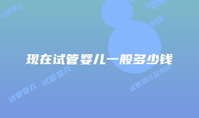 现在试管婴儿一般多少钱