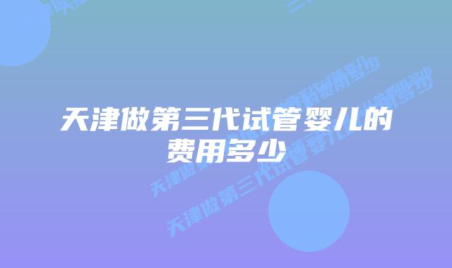 天津做第三代试管婴儿的费用多少