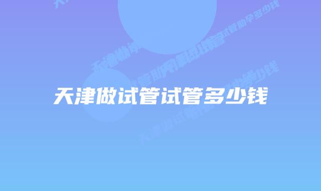 天津做试管试管多少钱