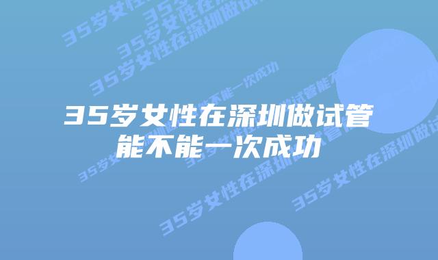 35岁女性在深圳做试管能不能一次成功 