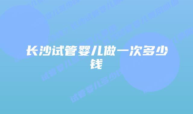 长沙试管婴儿做一次多少钱