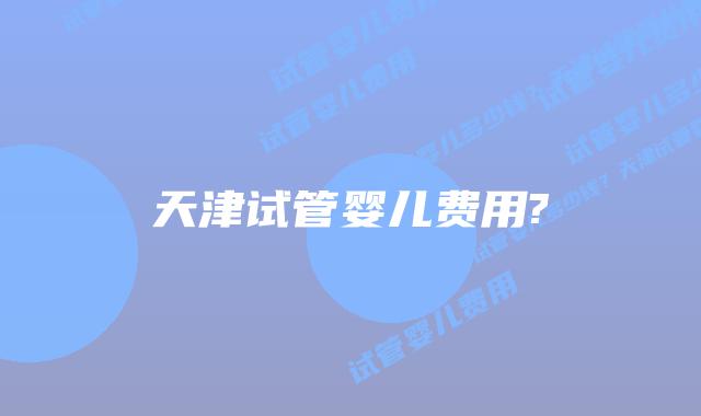 天津试管婴儿费用?