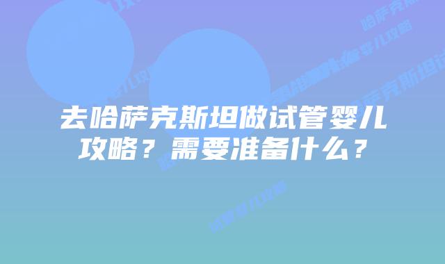 去哈萨克斯坦做试管婴儿攻略？需要准备什么？