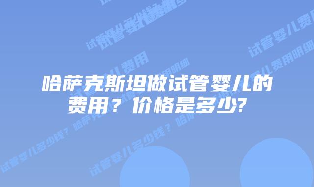 哈萨克斯坦做试管婴儿的费用?价格是多少?