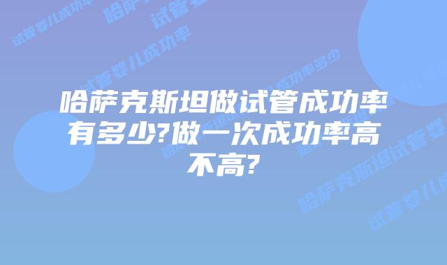 哈萨克斯坦做试管成功率有多少?做一次成功率高不高?