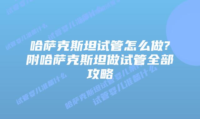 哈萨克斯坦试管怎么做?附哈萨克斯坦做试管全部攻略