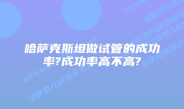 哈萨克斯坦做试管的成功率?成功率高不高?