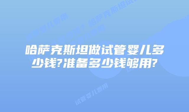 哈萨克斯坦做试管婴儿多少钱?准备多少钱够用?