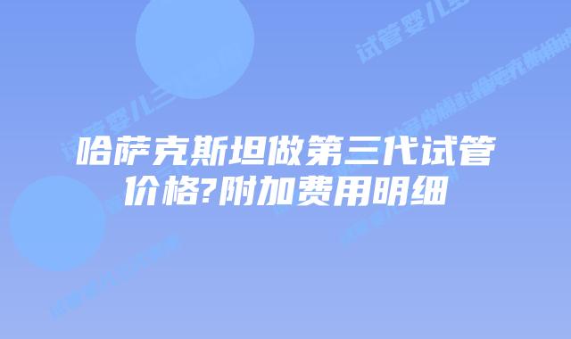 哈萨克斯坦做第三代试管价格?附加费用明细
