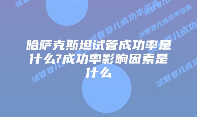 哈萨克斯坦试管成功率是什么?成功率影响因素是什么