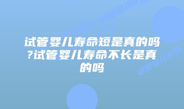 试管婴儿寿命短是真的吗?试管婴儿寿命不长是真的吗