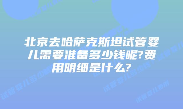 北京去哈萨克斯坦试管婴儿需要准备多少钱呢?费用明细是什么?