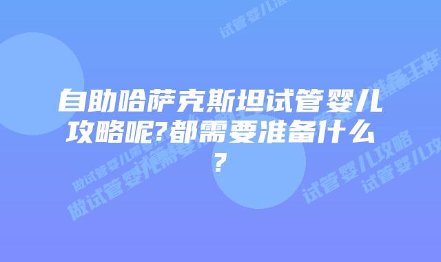 自助哈萨克斯坦试管婴儿攻略呢?都需要准备什么?