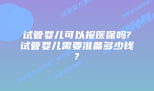 试管婴儿可以报医保吗?试管婴儿需要准备多少钱?