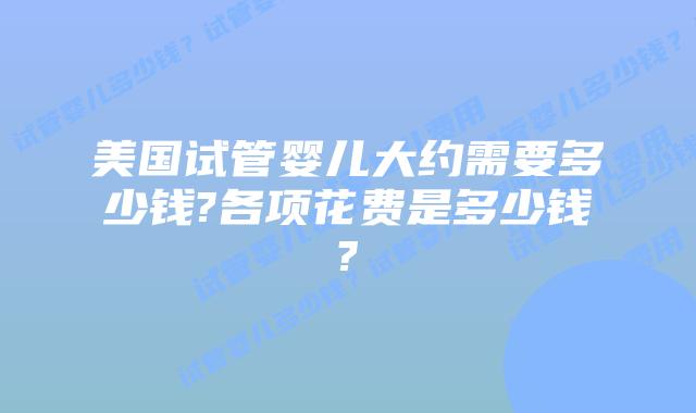 美国试管婴儿大约需要多少钱?各项花费是多少钱?
