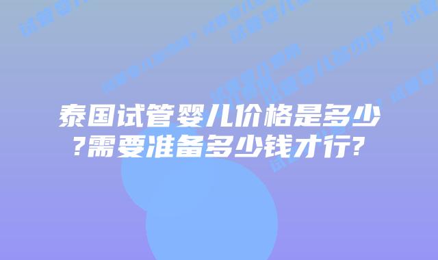 泰国试管婴儿价格是多少?需要准备多少钱才行?