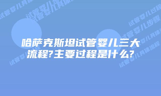 哈萨克斯坦试管婴儿三大流程?主要过程是什么?
