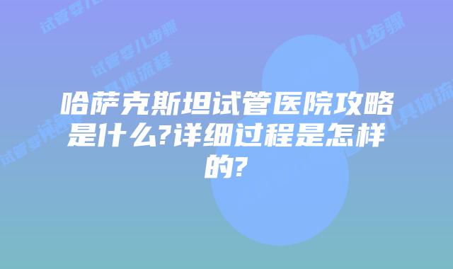 哈萨克斯坦试管医院攻略是什么?详细过程是怎样的?