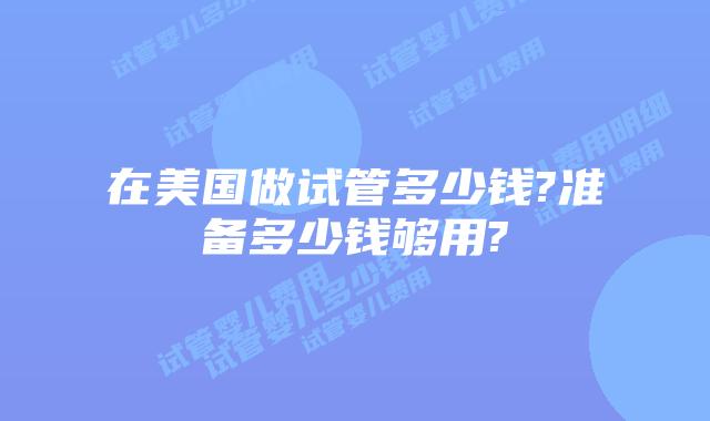 在美国做试管多少钱?准备多少钱够用?