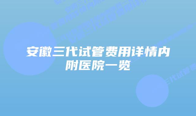 安徽三代试管费用详情内附医院一览