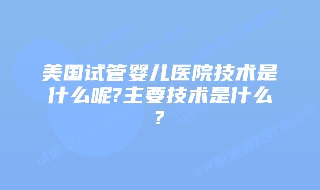 美国试管婴儿医院技术是什么呢?主要技术是什么?