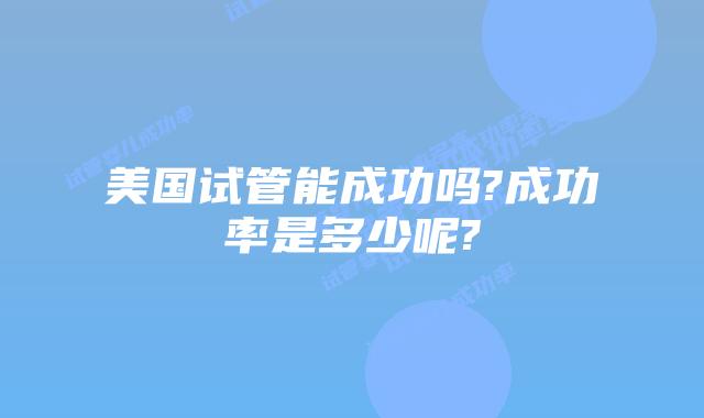 美国试管能成功吗?成功率是多少呢?