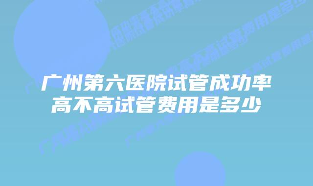 广州第六医院试管成功率高不高试管费用是多少