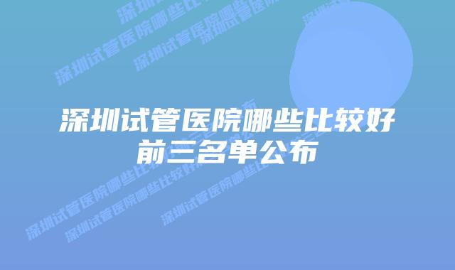 深圳试管医院哪些比较好前三名单公布