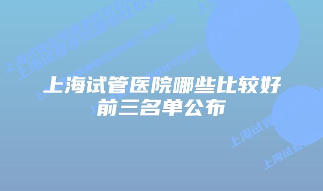 上海试管医院哪些比较好前三名单公布
