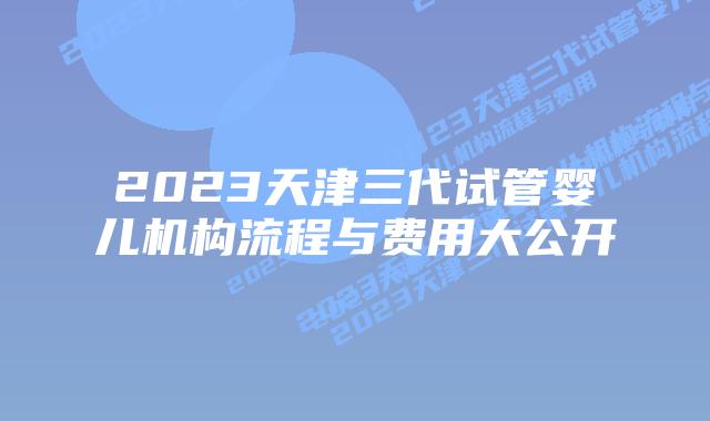 2023天津三代试管婴儿机构流程与费用大公开