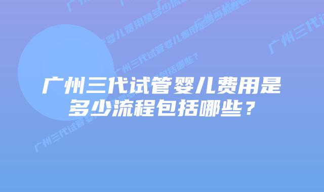 广州三代试管婴儿费用是多少流程包括哪些？