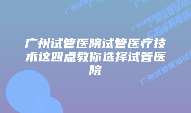 广州试管医院试管医疗技术这四点教你选择试管医院