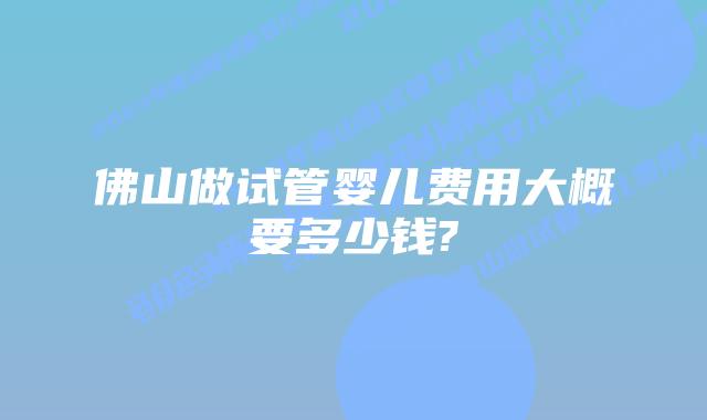 佛山做试管婴儿费用大概要多少钱?