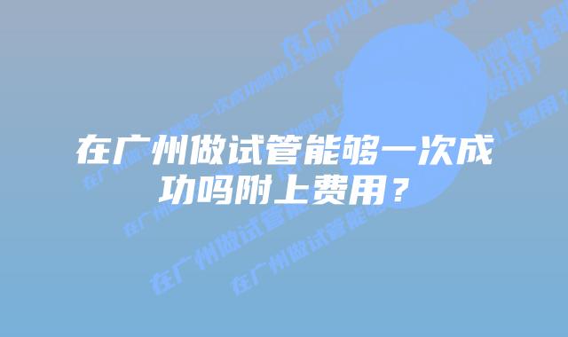 在广州做试管能够一次成功吗附上费用？