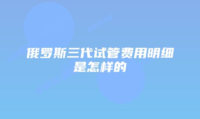 俄罗斯三代试管费用明细是怎样的